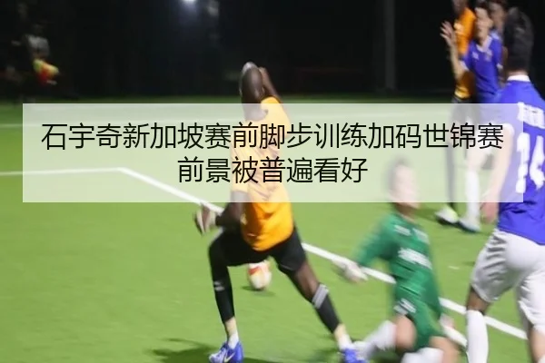 石宇奇新加坡赛前脚步训练加码世锦赛前景被普遍看好